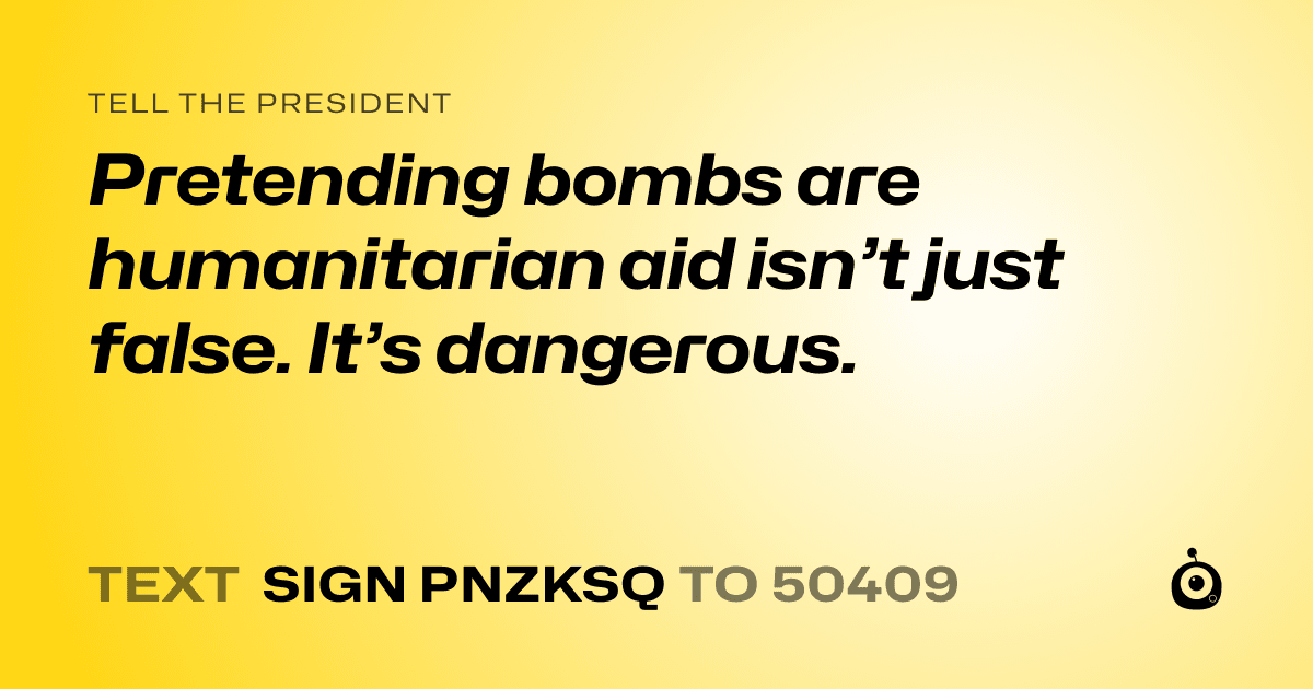 A shareable card that reads "tell the President: Pretending bombs are humanitarian aid isn’t just false. It’s dangerous." followed by "text sign PNZKSQ to 50409"