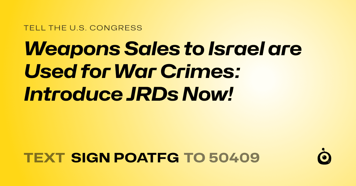 A shareable card that reads "tell the U.S. Congress: Weapons Sales to Israel are Used for War Crimes: Introduce JRDs Now!" followed by "text sign POATFG to 50409"