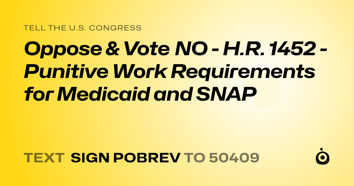 A shareable card that reads "tell the U.S. Congress: Oppose & Vote NO - H.R. 1452 - Punitive Work Requirements for Medicaid and SNAP" followed by "text sign POBREV to 50409"