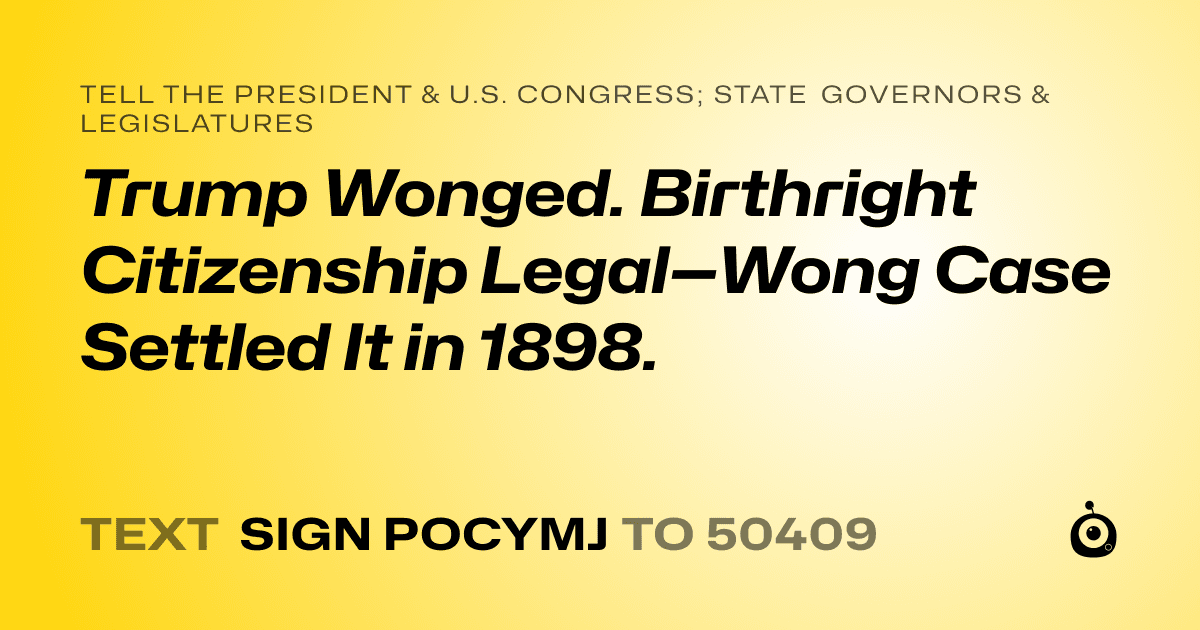 A shareable card that reads "tell the President & U.S. Congress; State Governors & Legislatures: Trump Wonged. Birthright Citizenship Legal—Wong Case Settled It in 1898." followed by "text sign POCYMJ to 50409"