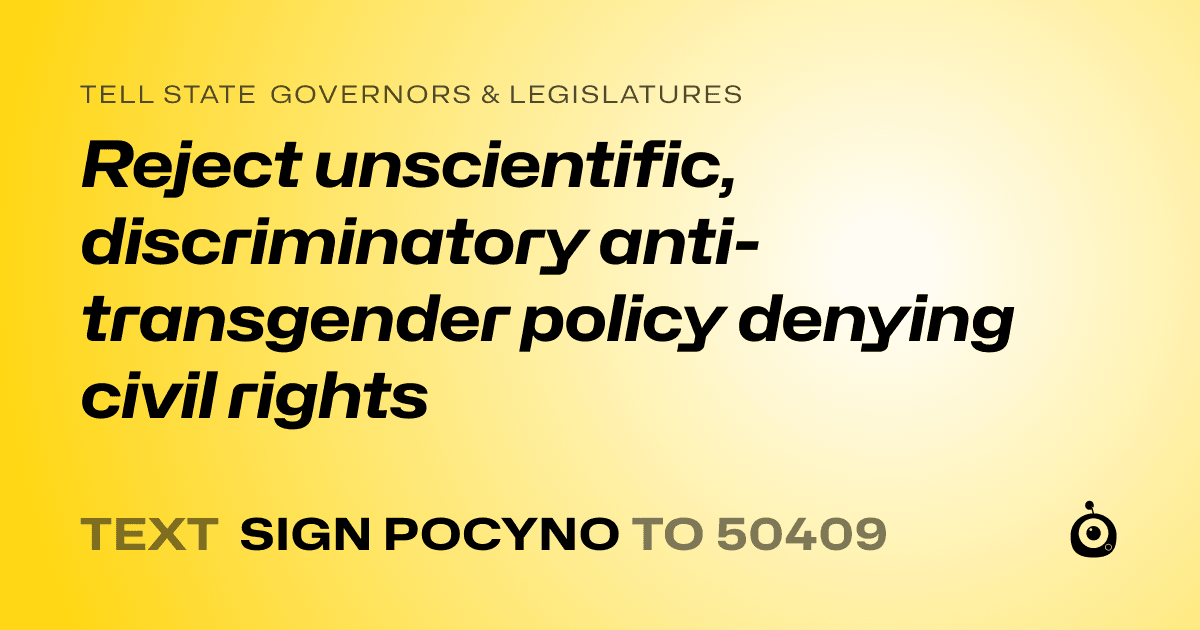 A shareable card that reads "tell State Governors & Legislatures: Reject unscientific, discriminatory anti-transgender policy denying civil rights" followed by "text sign POCYNO to 50409"