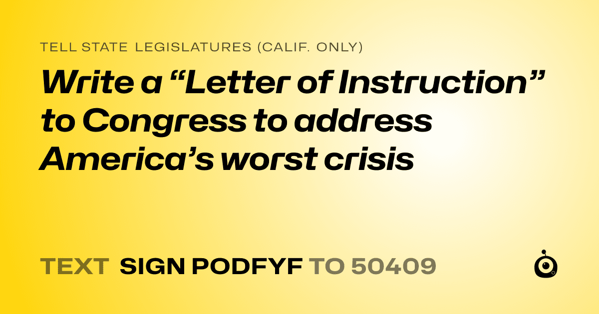 A shareable card that reads "tell State Legislatures (Calif. only): Write a “Letter of Instruction” to Congress to address America’s worst crisis" followed by "text sign PODFYF to 50409"