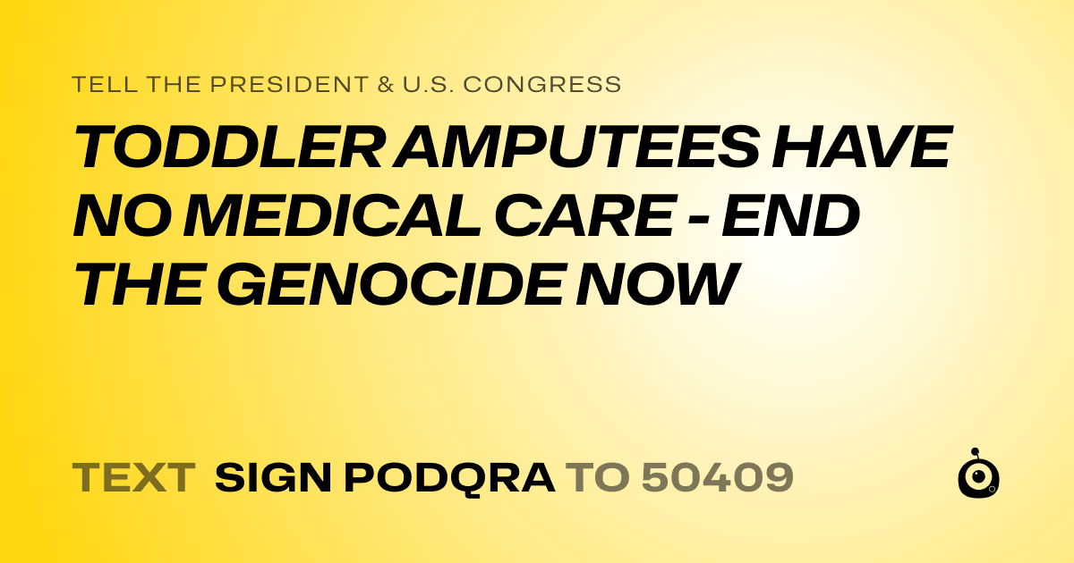 A shareable card that reads "tell the President & U.S. Congress: TODDLER AMPUTEES HAVE NO MEDICAL CARE - END THE GENOCIDE NOW" followed by "text sign PODQRA to 50409"