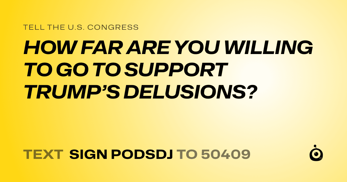 A shareable card that reads "tell the U.S. Congress: HOW FAR ARE YOU WILLING TO GO TO SUPPORT TRUMP’S DELUSIONS?" followed by "text sign PODSDJ to 50409"