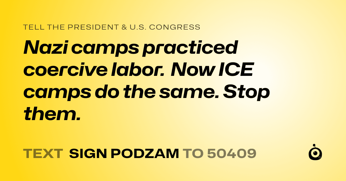 A shareable card that reads "tell the President & U.S. Congress: Nazi camps practiced coercive labor. Now ICE camps do the same. Stop them." followed by "text sign PODZAM to 50409"