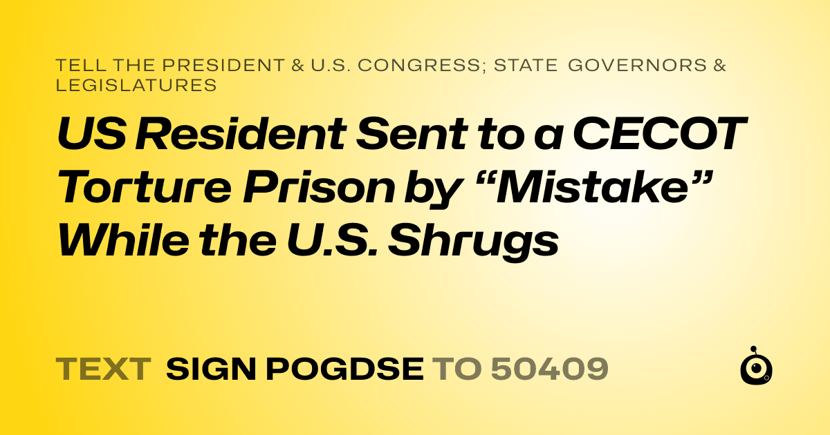 A shareable card that reads "tell the President & U.S. Congress; State Governors & Legislatures: US Resident  Sent to a CECOT Torture Prison by “Mistake” While the U.S. Shrugs" followed by "text sign POGDSE to 50409"
