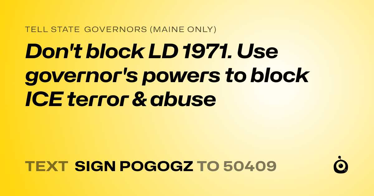A shareable card that reads "tell State Governors (Maine only): Don't block LD 1971. Use governor's powers to block ICE terror & abuse" followed by "text sign POGOGZ to 50409"