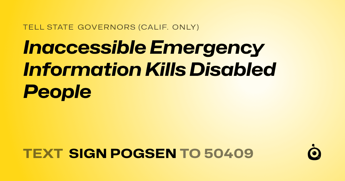 A shareable card that reads "tell State Governors (Calif. only): Inaccessible Emergency Information Kills Disabled People" followed by "text sign POGSEN to 50409"