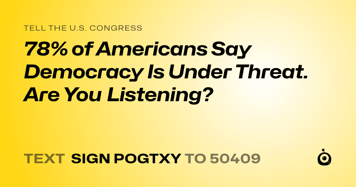 A shareable card that reads "tell the U.S. Congress: 78% of Americans Say Democracy Is Under Threat. Are You Listening?" followed by "text sign POGTXY to 50409"