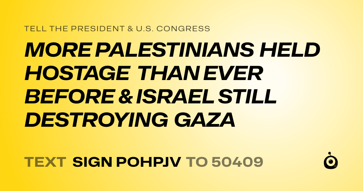 A shareable card that reads "tell the President & U.S. Congress: MORE PALESTINIANS HELD HOSTAGE THAN EVER BEFORE & ISRAEL STILL DESTROYING GAZA" followed by "text sign POHPJV to 50409"