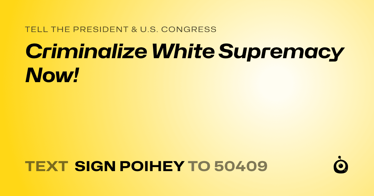 A shareable card that reads "tell the President & U.S. Congress: Criminalize White Supremacy Now!" followed by "text sign POIHEY to 50409"