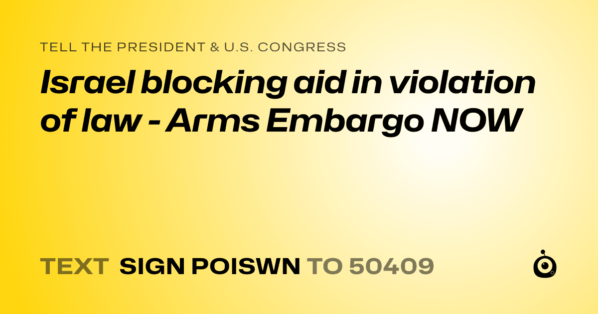 A shareable card that reads "tell the President & U.S. Congress: Israel blocking aid in violation of law - Arms Embargo NOW" followed by "text sign POISWN to 50409"