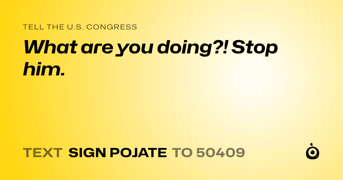 A shareable card that reads "tell the U.S. Congress: What are you doing?! Stop him." followed by "text sign POJATE to 50409"