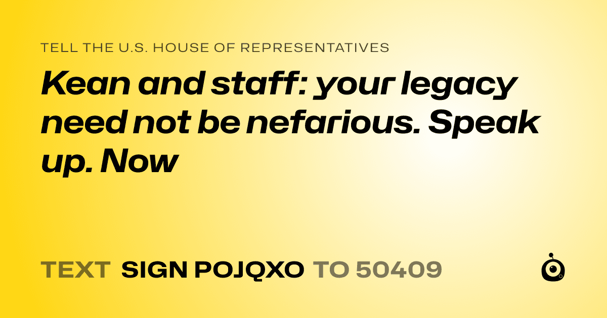 A shareable card that reads "tell the U.S. House of Representatives: Kean and staff: your legacy need not be nefarious. Speak up. Now" followed by "text sign POJQXO to 50409"