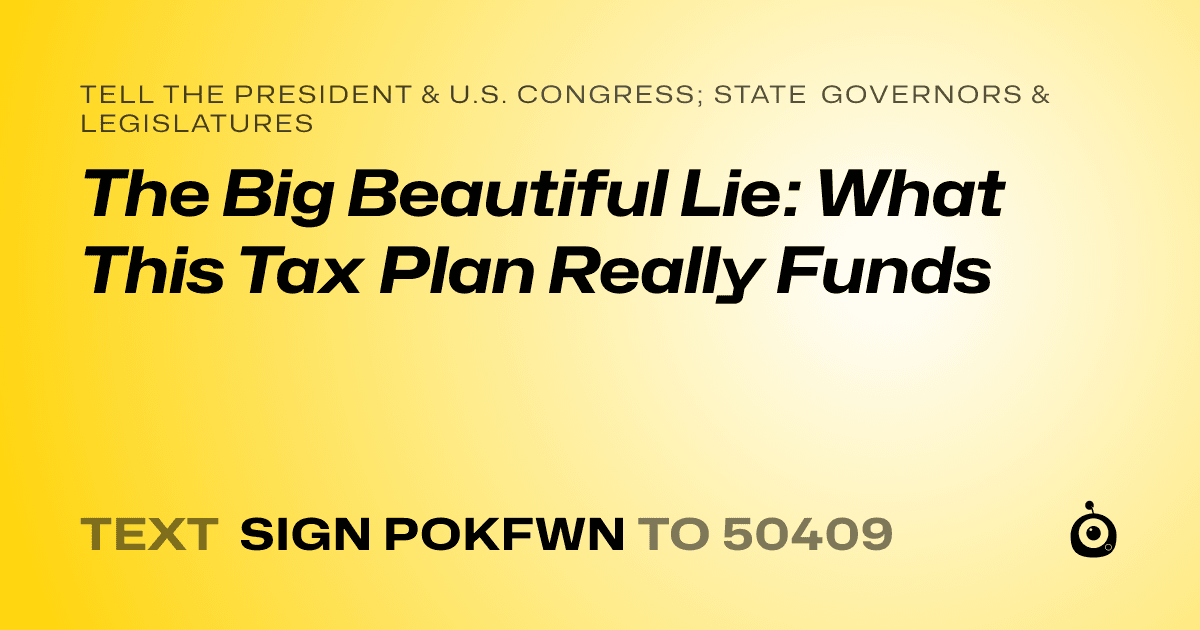 A shareable card that reads "tell the President & U.S. Congress; State Governors & Legislatures: The Big Beautiful Lie: What This Tax Plan Really Funds" followed by "text sign POKFWN to 50409"