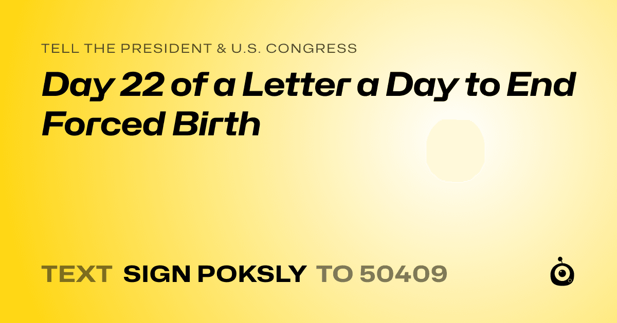 A shareable card that reads "tell the President & U.S. Congress: Day 22 of a Letter a Day to End Forced Birth" followed by "text sign POKSLY to 50409"