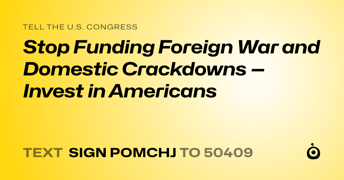 A shareable card that reads "tell the U.S. Congress: Stop Funding Foreign War and Domestic Crackdowns — Invest in Americans" followed by "text sign POMCHJ to 50409"