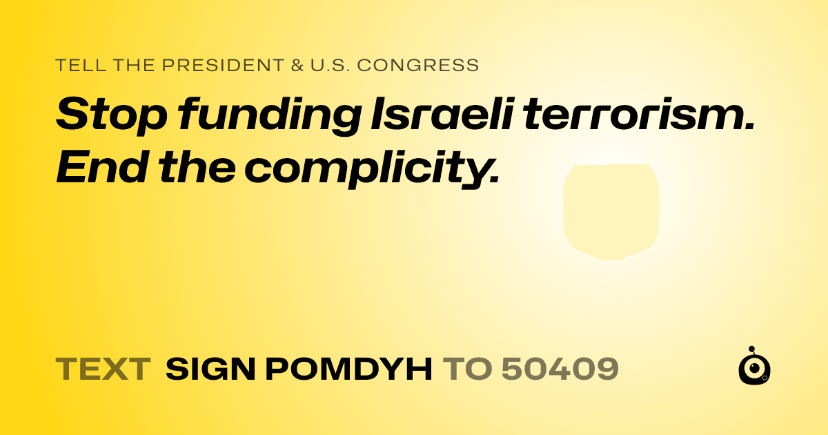 A shareable card that reads "tell the President & U.S. Congress: Stop funding Israeli terrorism. End the complicity." followed by "text sign POMDYH to 50409"