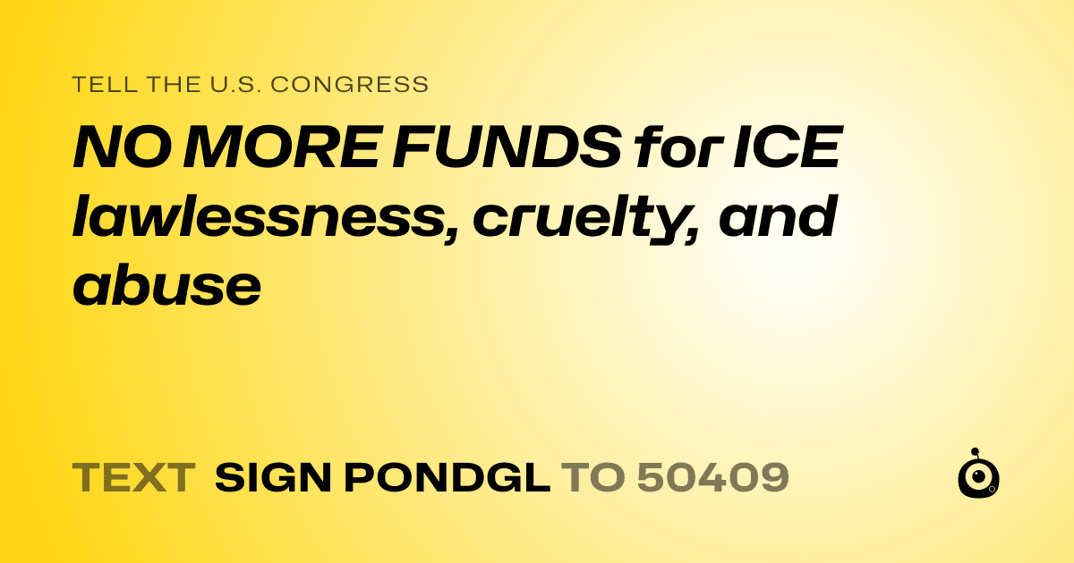 A shareable card that reads "tell the U.S. Congress: NO MORE FUNDS for ICE lawlessness, cruelty, and abuse" followed by "text sign PONDGL to 50409"