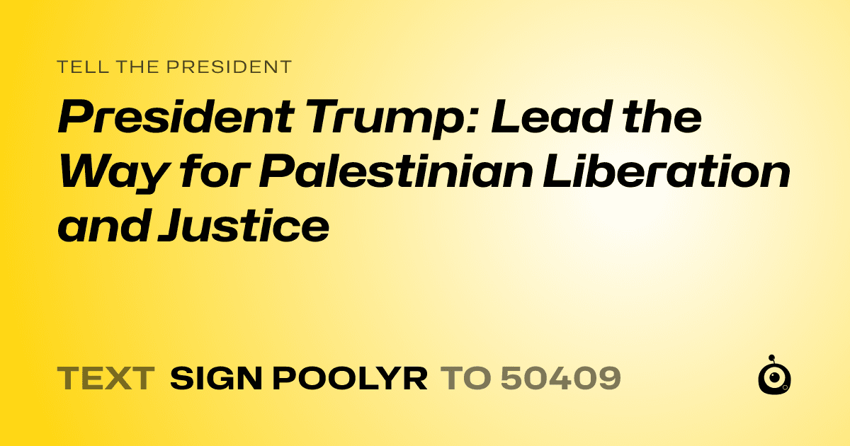 A shareable card that reads "tell the President: President Trump: Lead the Way for Palestinian Liberation and Justice" followed by "text sign POOLYR to 50409"