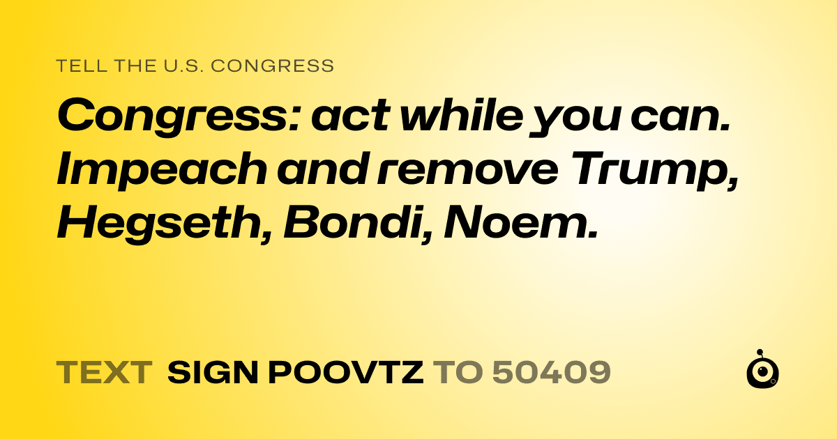 A shareable card that reads "tell the U.S. Congress: Congress: act while you can. Impeach and remove Trump, Hegseth, Bondi, Noem." followed by "text sign POOVTZ to 50409"