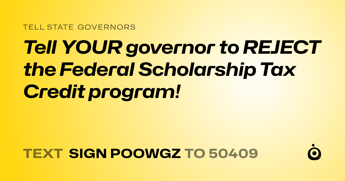 A shareable card that reads "tell State Governors: Tell YOUR governor to REJECT the Federal Scholarship Tax Credit program!" followed by "text sign POOWGZ to 50409"