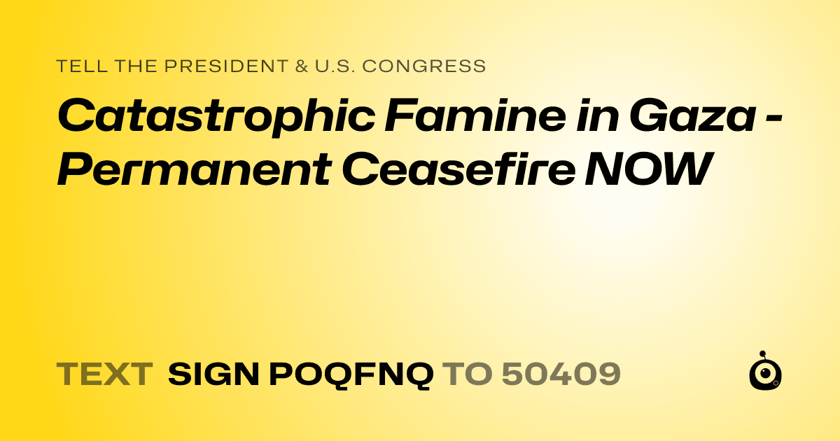 A shareable card that reads "tell the President & U.S. Congress: Catastrophic Famine in Gaza - Permanent Ceasefire NOW" followed by "text sign POQFNQ to 50409"