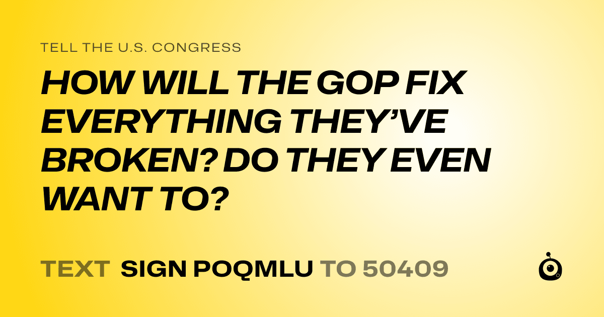 A shareable card that reads "tell the U.S. Congress: HOW WILL THE GOP FIX EVERYTHING THEY’VE BROKEN? DO THEY EVEN WANT TO?" followed by "text sign POQMLU to 50409"