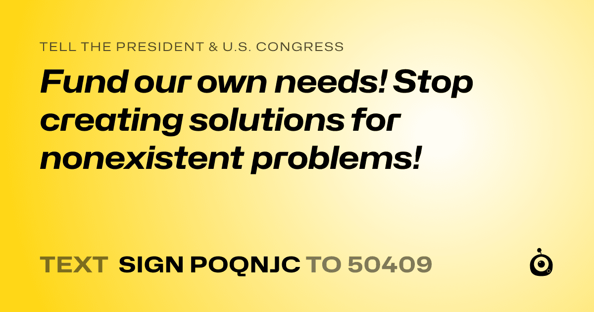 A shareable card that reads "tell the President & U.S. Congress: Fund our own needs! Stop creating solutions for nonexistent problems!" followed by "text sign POQNJC to 50409"