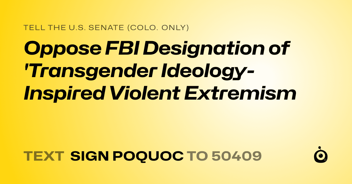 A shareable card that reads "tell the U.S. Senate (Colo. only): Oppose FBI Designation of 'Transgender Ideology-Inspired Violent Extremism" followed by "text sign POQUOC to 50409"