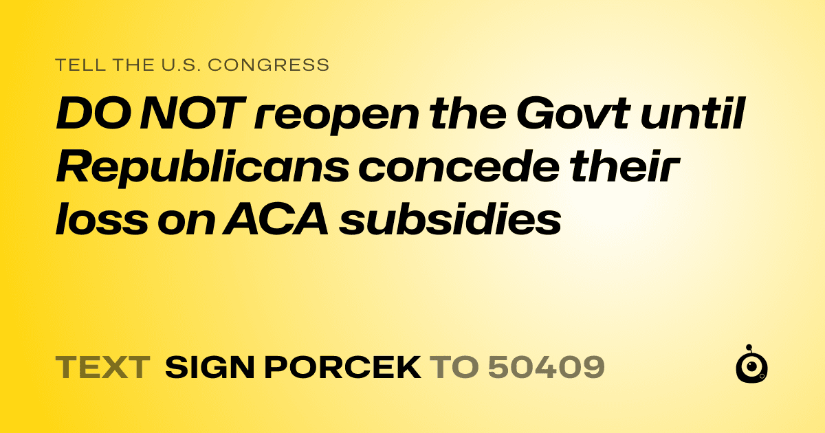A shareable card that reads "tell the U.S. Congress: DO NOT reopen the Govt until Republicans concede their loss on ACA subsidies" followed by "text sign PORCEK to 50409"