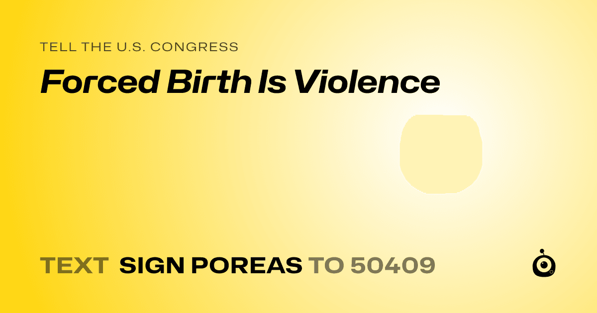 A shareable card that reads "tell the U.S. Congress: Forced Birth Is Violence" followed by "text sign POREAS to 50409"