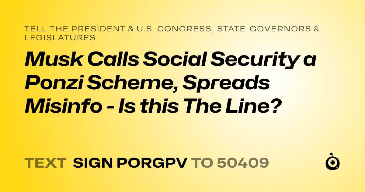 A shareable card that reads "tell the President & U.S. Congress; State Governors & Legislatures: Musk Calls Social Security a Ponzi Scheme, Spreads Misinfo - Is this The Line?" followed by "text sign PORGPV to 50409"