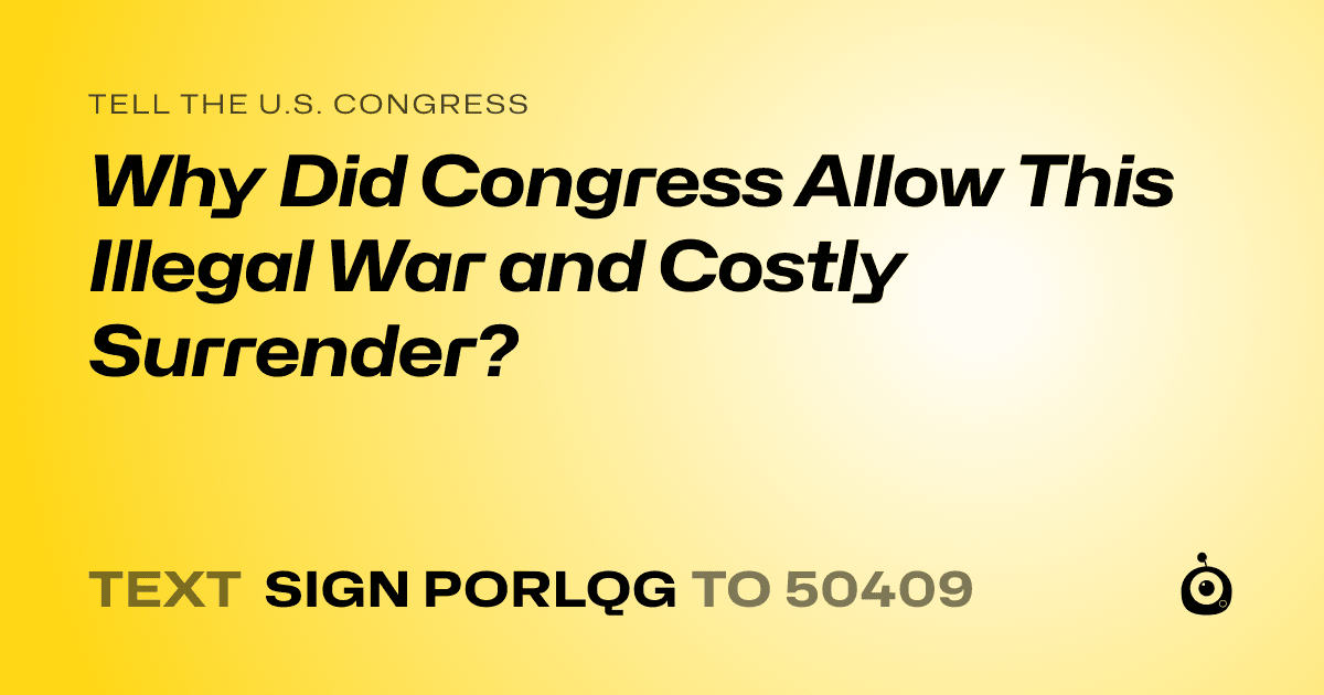 A shareable card that reads "tell the U.S. Congress: Why Did Congress Allow This Illegal War and Costly Surrender?" followed by "text sign PORLQG to 50409"