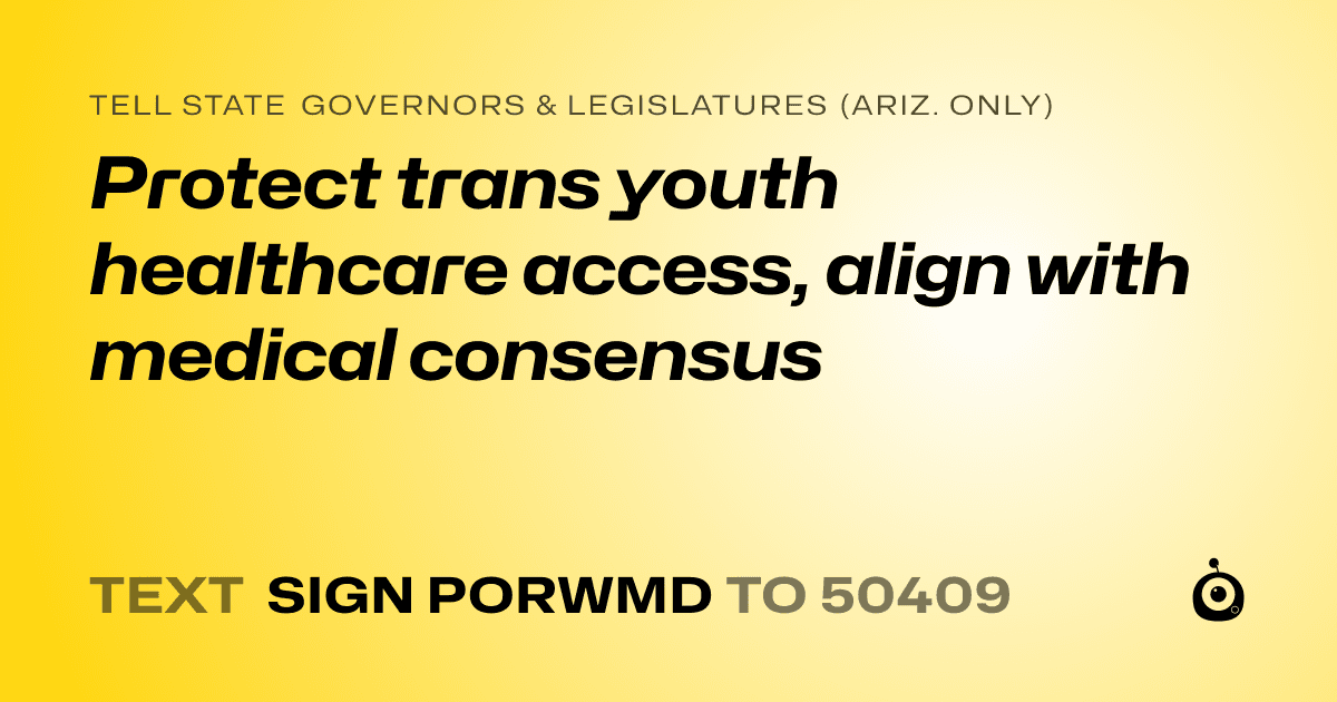 A shareable card that reads "tell State Governors & Legislatures (Ariz. only): Protect trans youth healthcare access, align with medical consensus" followed by "text sign PORWMD to 50409"