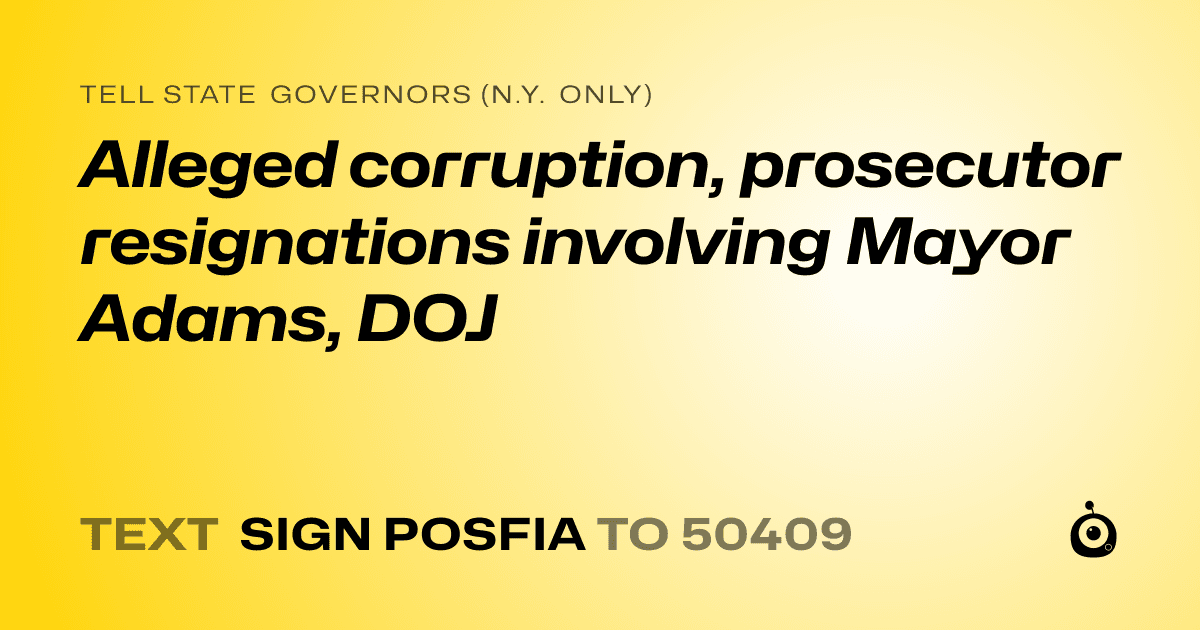 A shareable card that reads "tell State Governors (N.Y. only): Alleged corruption, prosecutor resignations involving Mayor Adams, DOJ" followed by "text sign POSFIA to 50409"