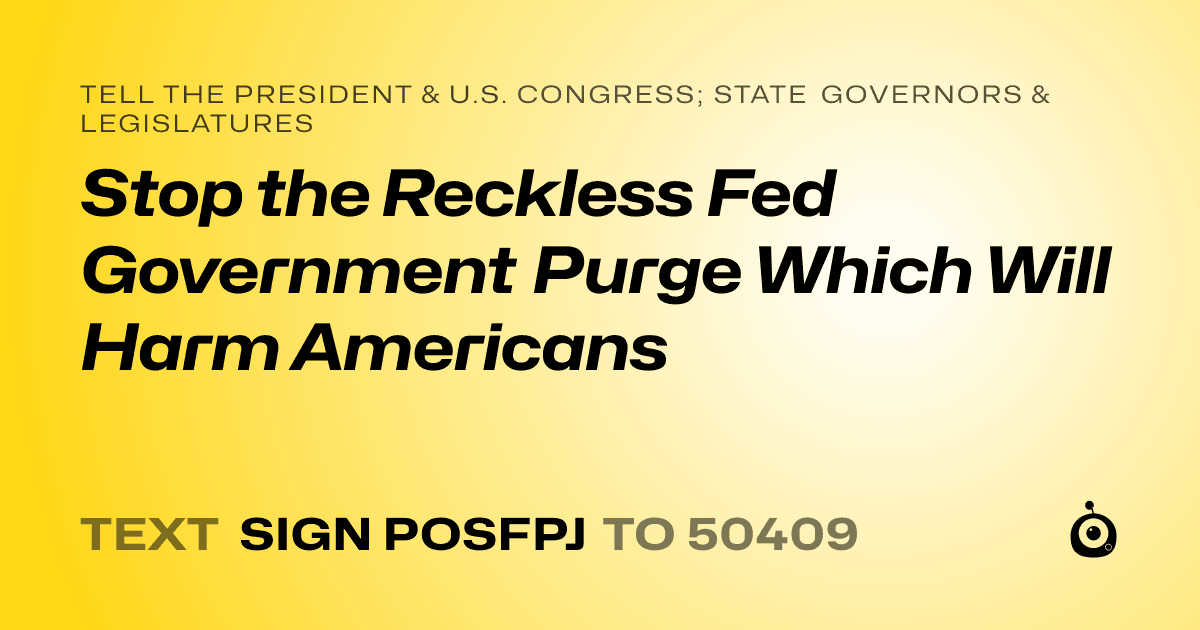 A shareable card that reads "tell the President & U.S. Congress; State Governors & Legislatures: Stop the Reckless Fed Government Purge Which Will Harm Americans" followed by "text sign POSFPJ to 50409"