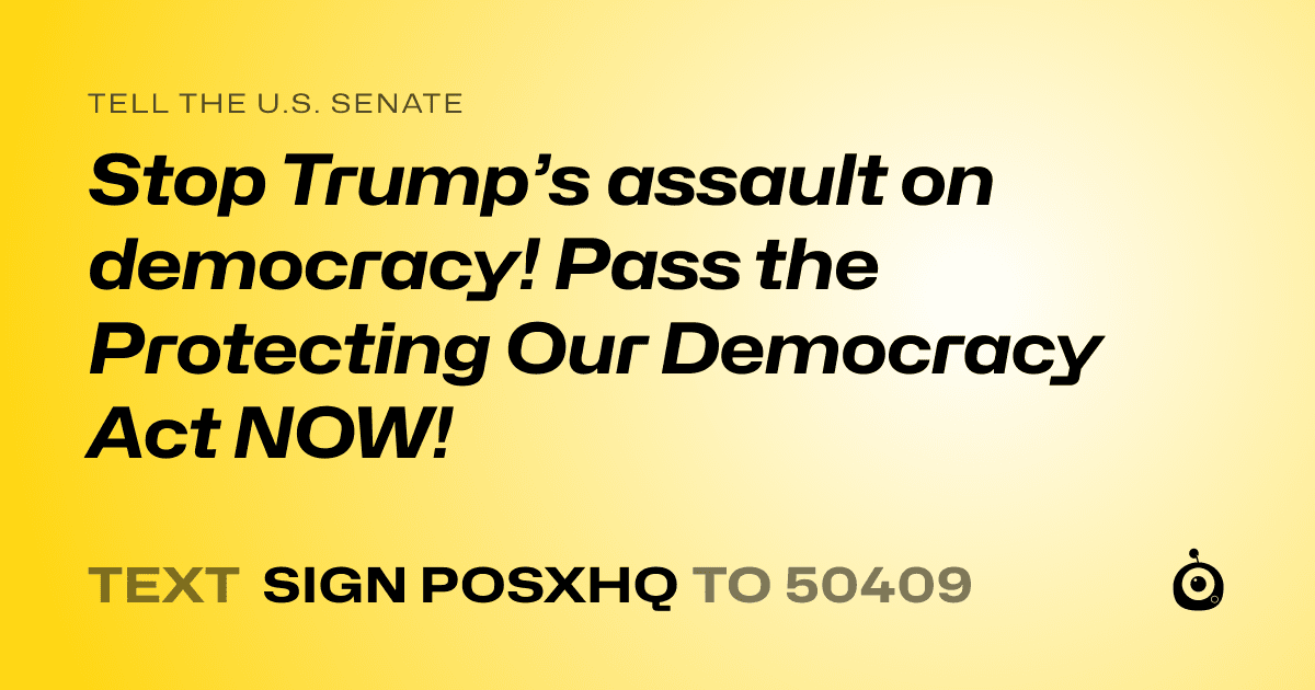 A shareable card that reads "tell the U.S. Senate: Stop Trump’s assault on democracy! Pass the Protecting Our Democracy Act NOW!" followed by "text sign POSXHQ to 50409"