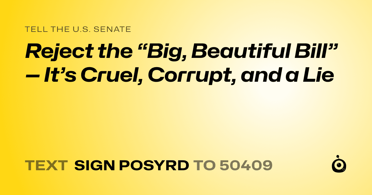 A shareable card that reads "tell the U.S. Senate: Reject the “Big, Beautiful Bill” — It’s Cruel, Corrupt, and a Lie" followed by "text sign POSYRD to 50409"