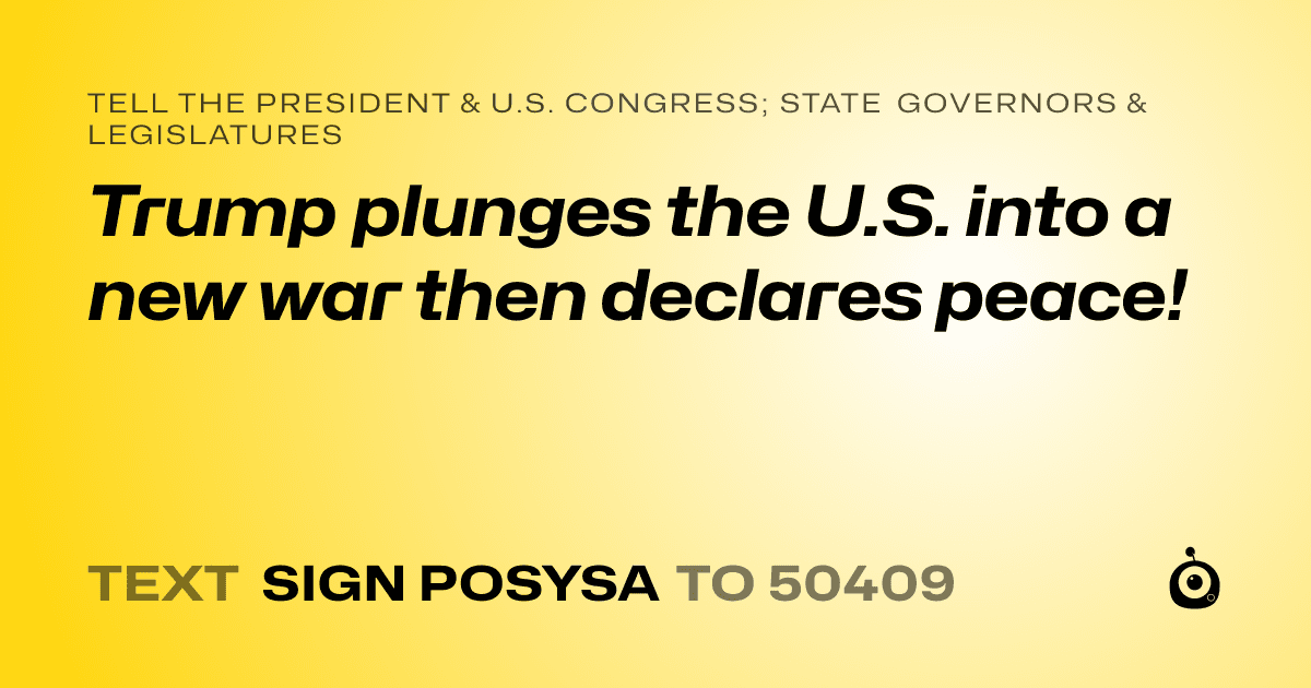 A shareable card that reads "tell the President & U.S. Congress; State Governors & Legislatures: Trump plunges the U.S. into a new war then declares peace!" followed by "text sign POSYSA to 50409"