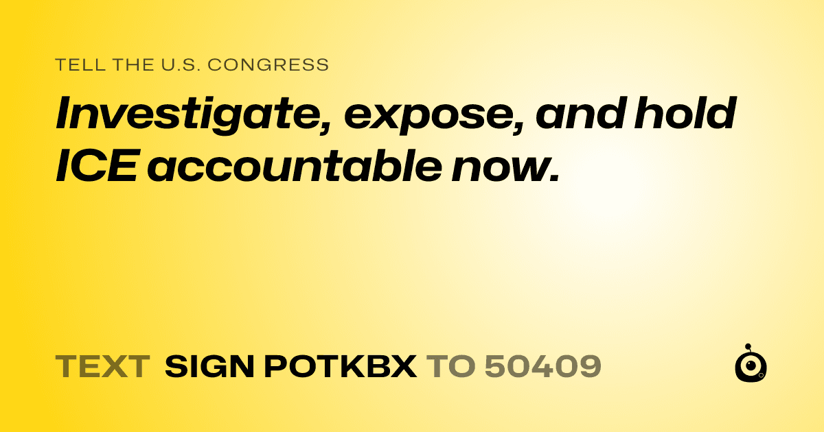 A shareable card that reads "tell the U.S. Congress: Investigate, expose, and hold ICE accountable now." followed by "text sign POTKBX to 50409"
