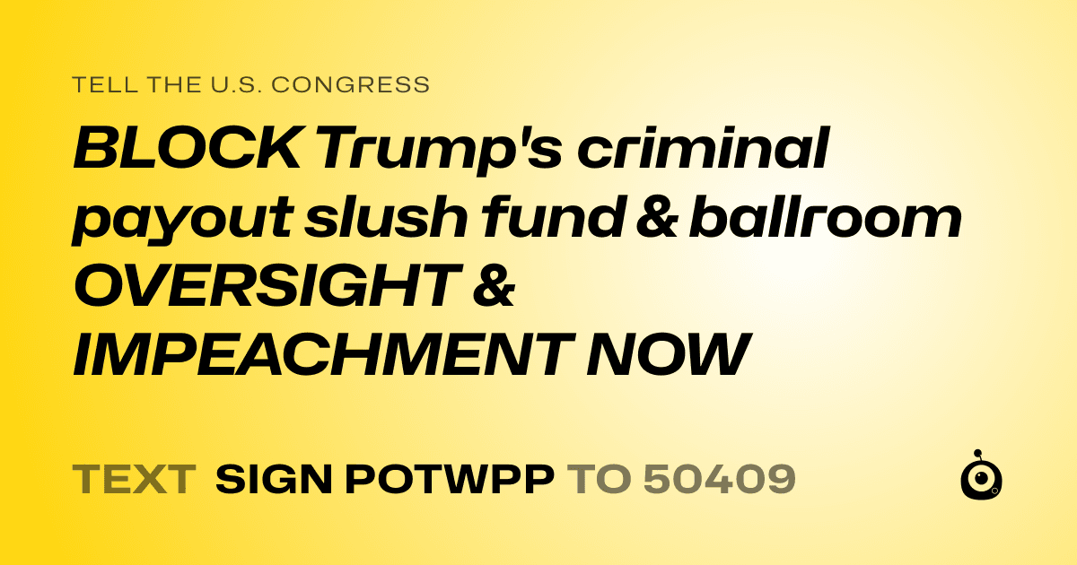 A shareable card that reads "tell the U.S. Congress: BLOCK Trump's criminal payout slush fund & ballroom
OVERSIGHT & IMPEACHMENT NOW" followed by "text sign POTWPP to 50409"