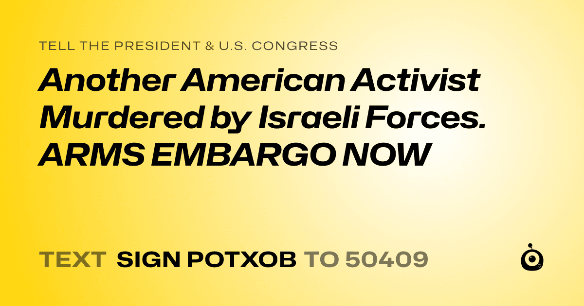 A shareable card that reads "tell the President & U.S. Congress: Another American Activist Murdered by Israeli Forces. ARMS EMBARGO NOW" followed by "text sign POTXOB to 50409"