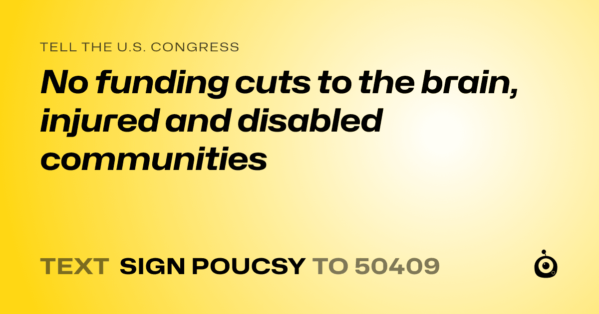 A shareable card that reads "tell the U.S. Congress: No funding cuts to the brain, injured and disabled communities" followed by "text sign POUCSY to 50409"