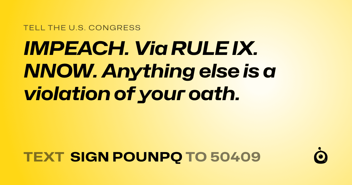 A shareable card that reads "tell the U.S. Congress: IMPEACH. Via RULE IX.  NNOW. Anything else is a violation of your oath." followed by "text sign POUNPQ to 50409"