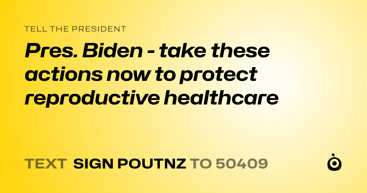 A shareable card that reads "tell the President: Pres. Biden - take these actions now to protect reproductive healthcare" followed by "text sign POUTNZ to 50409"