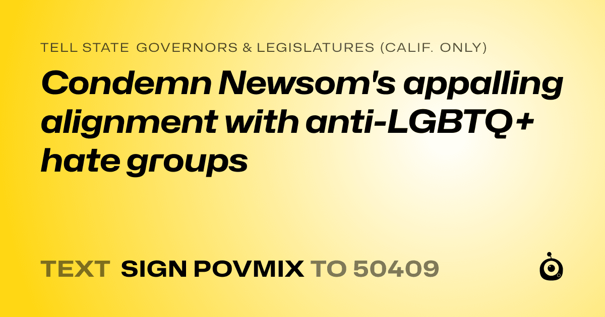 A shareable card that reads "tell State Governors & Legislatures (Calif. only): Condemn Newsom's appalling alignment with anti-LGBTQ+ hate groups" followed by "text sign POVMIX to 50409"