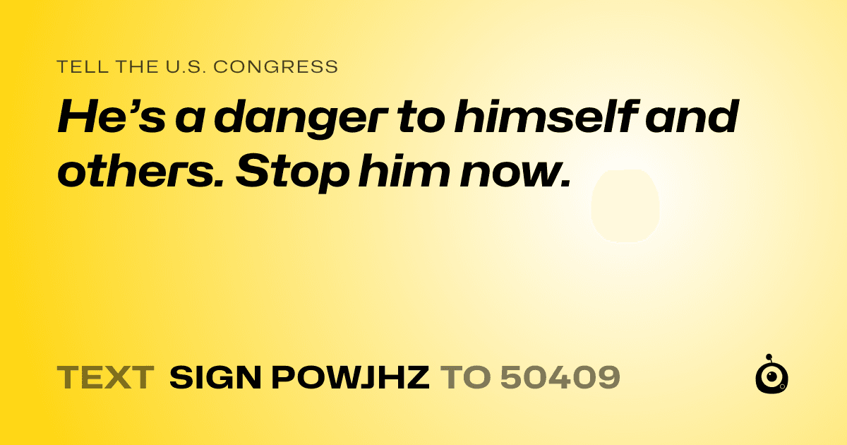 A shareable card that reads "tell the U.S. Congress: He’s a danger to himself and others. Stop him now." followed by "text sign POWJHZ to 50409"