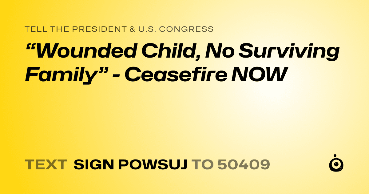A shareable card that reads "tell the President & U.S. Congress: “Wounded Child, No Surviving Family” - Ceasefire NOW" followed by "text sign POWSUJ to 50409"