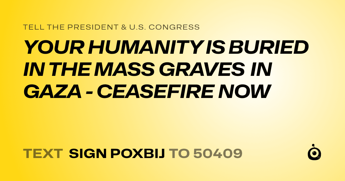 A shareable card that reads "tell the President & U.S. Congress: YOUR HUMANITY IS BURIED IN THE MASS GRAVES IN GAZA - CEASEFIRE NOW" followed by "text sign POXBIJ to 50409"
